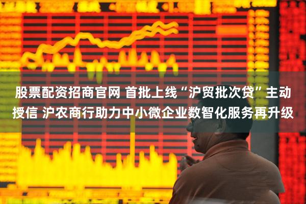 股票配资招商官网 首批上线“沪贸批次贷”主动授信 沪农商行助力中小微企业数智化服务再升级