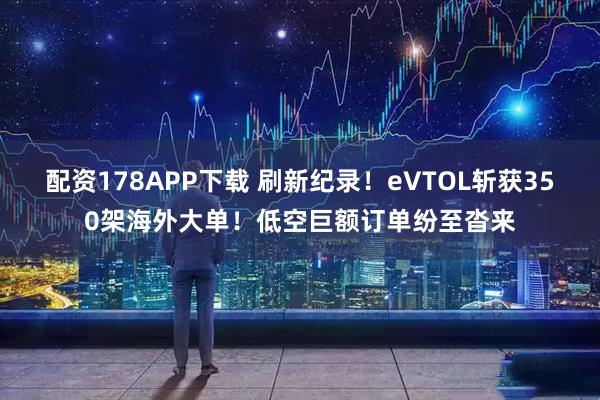 配资178APP下载 刷新纪录！eVTOL斩获350架海外大单！低空巨额订单纷至沓来
