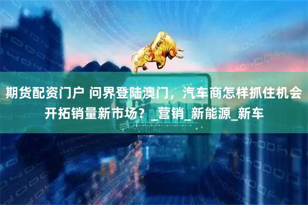 期货配资门户 问界登陆澳门，汽车商怎样抓住机会开拓销量新市场？_营销_新能源_新车