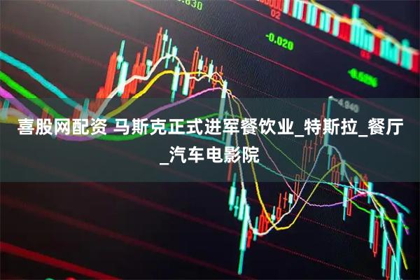 喜股网配资 马斯克正式进军餐饮业_特斯拉_餐厅_汽车电影院