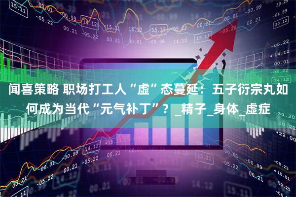 闻喜策略 职场打工人“虚”态蔓延：五子衍宗丸如何成为当代“元气补丁”？_精子_身体_虚症