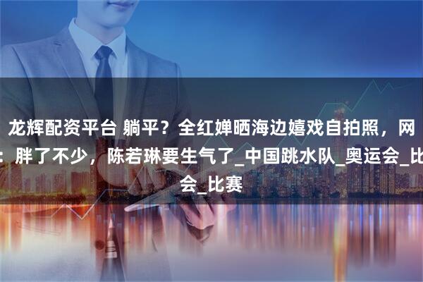 龙辉配资平台 躺平？全红婵晒海边嬉戏自拍照，网友：胖了不少，陈若琳要生气了_中国跳水队_奥运会_比赛