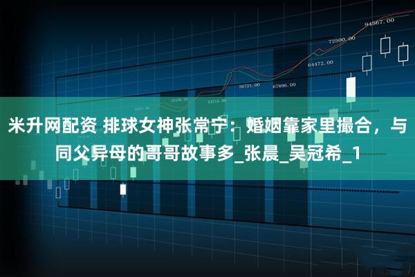 米升网配资 排球女神张常宁：婚姻靠家里撮合，与同父异母的哥哥故事多_张晨_吴冠希_1