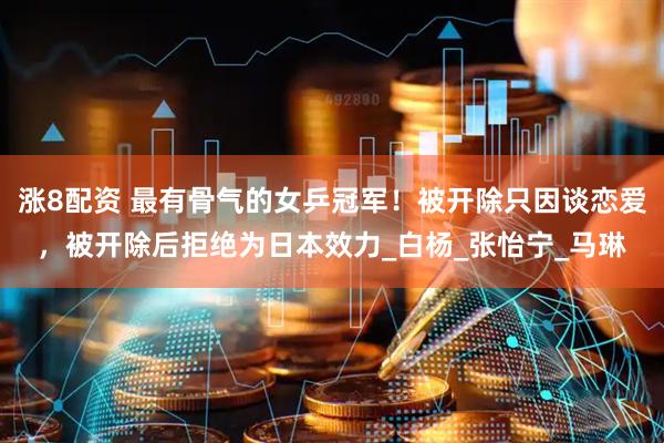 涨8配资 最有骨气的女乒冠军！被开除只因谈恋爱，被开除后拒绝为日本效力_白杨_张怡宁_马琳