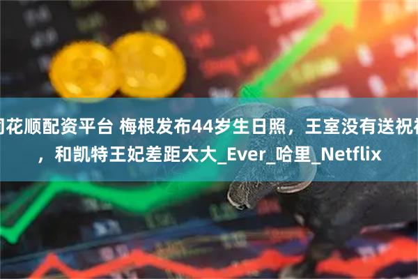 同花顺配资平台 梅根发布44岁生日照，王室没有送祝福，和凯特王妃差距太大_Ever_哈里_Netflix