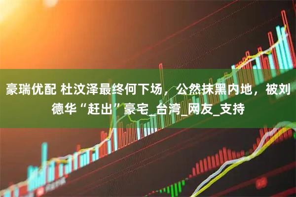 豪瑞优配 杜汶泽最终何下场，公然抹黑内地，被刘德华“赶出”豪宅_台湾_网友_支持