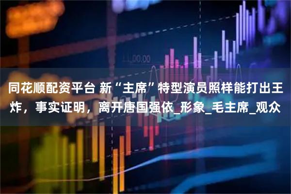 同花顺配资平台 新“主席”特型演员照样能打出王炸，事实证明，离开唐国强依_形象_毛主席_观众