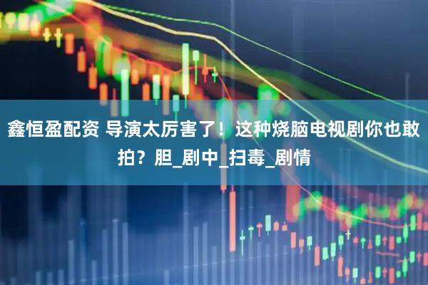鑫恒盈配资 导演太厉害了！这种烧脑电视剧你也敢拍？胆_剧中_扫毒_剧情