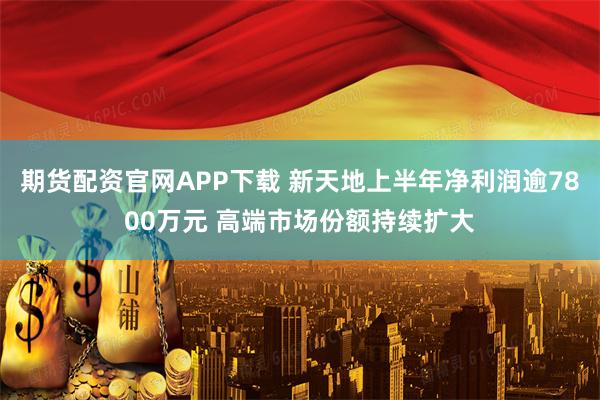 期货配资官网APP下载 新天地上半年净利润逾7800万元 高端市场份额持续扩大