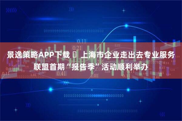 景逸策略APP下载 ​上海市企业走出去专业服务联盟首期“报告季”活动顺利举办