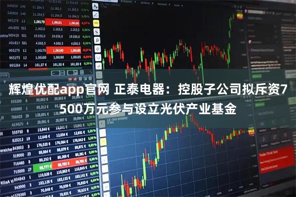 辉煌优配app官网 正泰电器：控股子公司拟斥资7500万元参与设立光伏产业基金
