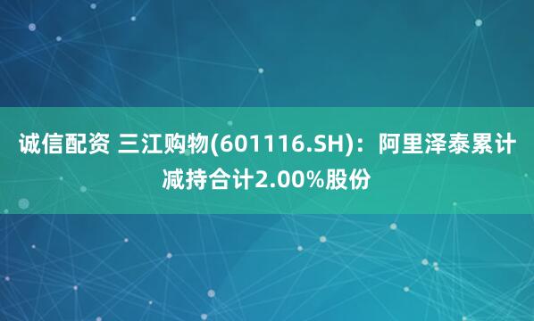 诚信配资 三江购物(601116.SH)：阿里泽泰累计减持合计2.00%股份