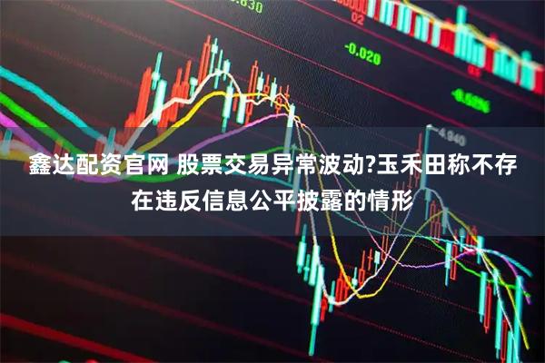 鑫达配资官网 股票交易异常波动?玉禾田称不存在违反信息公平披露的情形