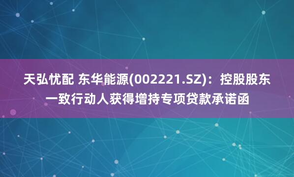 天弘忧配 东华能源(002221.SZ)：控股股东一致行动人获得增持专项贷款承诺函