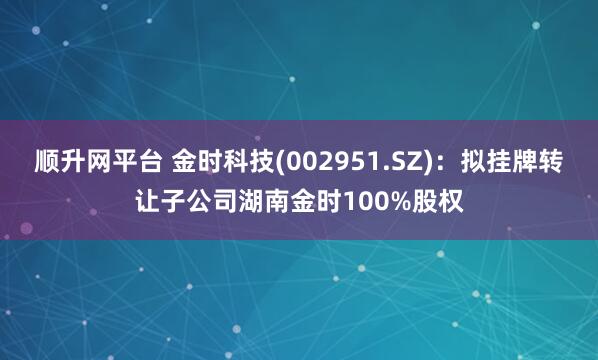 顺升网平台 金时科技(002951.SZ)：拟挂牌转让子公司湖南金时100%股权