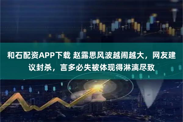 和石配资APP下载 赵露思风波越闹越大，网友建议封杀，言多必失被体现得淋漓尽致