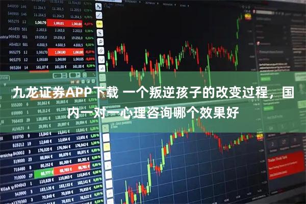 九龙证券APP下载 一个叛逆孩子的改变过程，国内一对一心理咨询哪个效果好