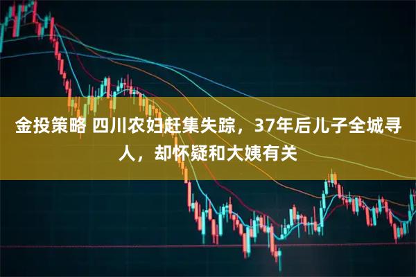 金投策略 四川农妇赶集失踪，37年后儿子全城寻人，却怀疑和大姨有关