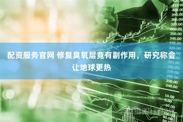 配资服务官网 修复臭氧层竟有副作用，研究称会让地球更热