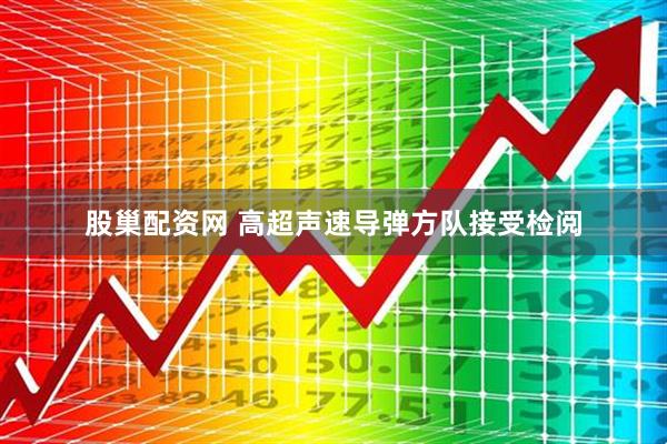 股巢配资网 高超声速导弹方队接受检阅
