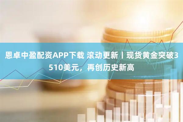恩卓中盈配资APP下载 滚动更新丨现货黄金突破3510美元，再创历史新高