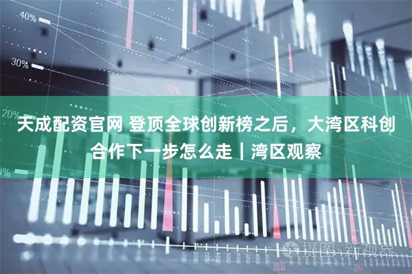 天成配资官网 登顶全球创新榜之后，大湾区科创合作下一步怎么走｜湾区观察
