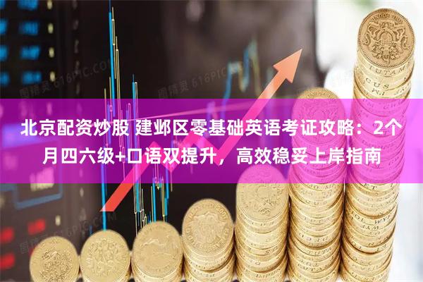 北京配资炒股 建邺区零基础英语考证攻略：2个月四六级+口语双提升，高效稳妥上岸指南