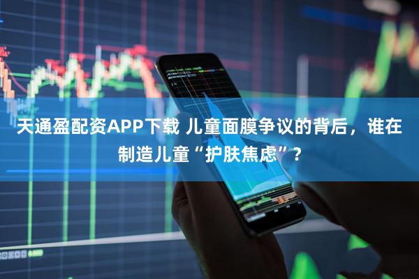 天通盈配资APP下载 儿童面膜争议的背后，谁在制造儿童“护肤焦虑”？